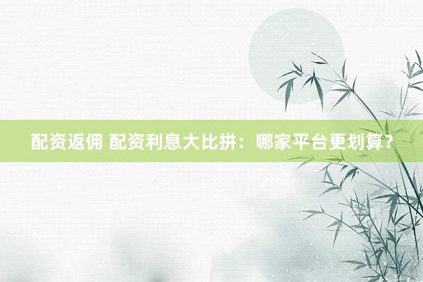 配资返佣 配资利息大比拼：哪家平台更划算？
