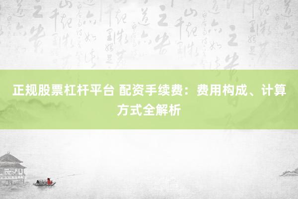 正规股票杠杆平台 配资手续费：费用构成、计算方式全解析