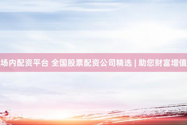 场内配资平台 全国股票配资公司精选 | 助您财富增值