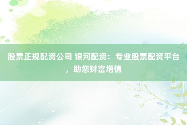 股票正规配资公司 银河配资：专业股票配资平台，助您财富增值