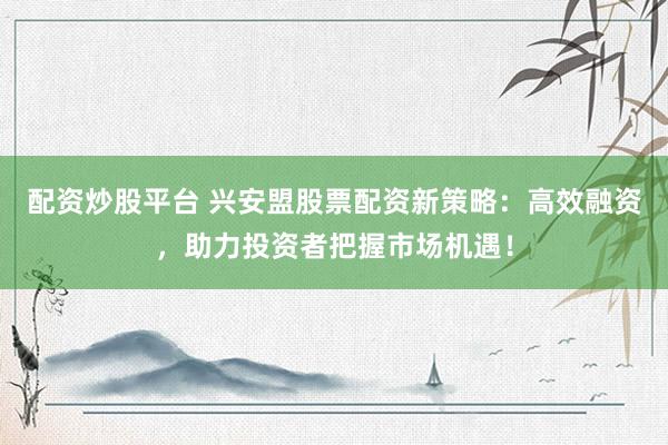 配资炒股平台 兴安盟股票配资新策略：高效融资，助力投资者把握市场机遇！