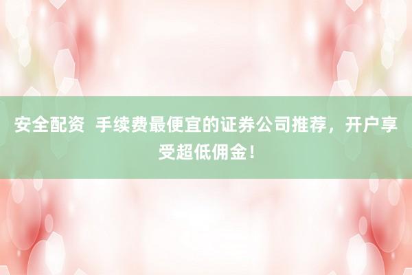 安全配资  手续费最便宜的证券公司推荐，开户享受超低佣金！