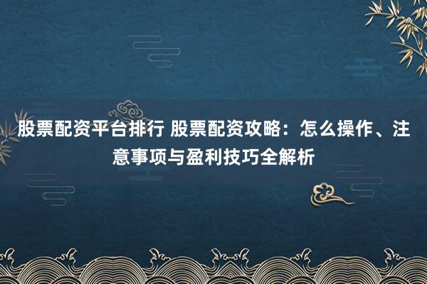 股票配资平台排行 股票配资攻略：怎么操作、注意事项与盈利技巧全解析