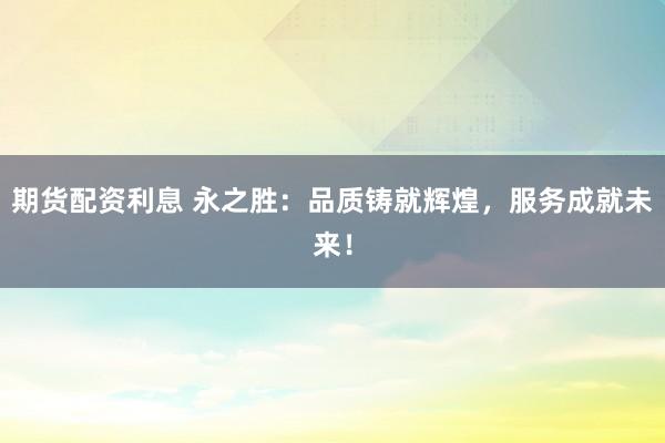 期货配资利息 永之胜：品质铸就辉煌，服务成就未来！