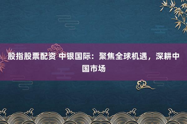 股指股票配资 中银国际：聚焦全球机遇，深耕中国市场