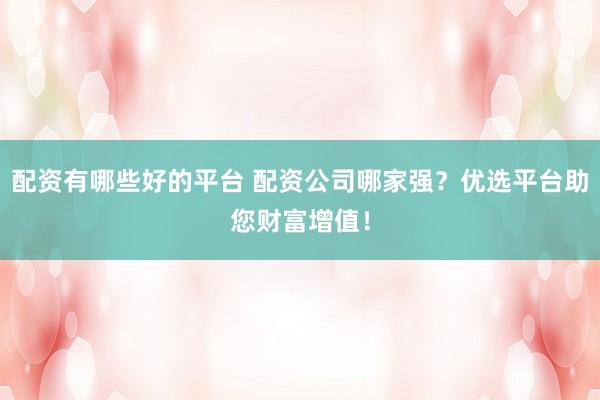 配资有哪些好的平台 配资公司哪家强？优选平台助您财富增值！