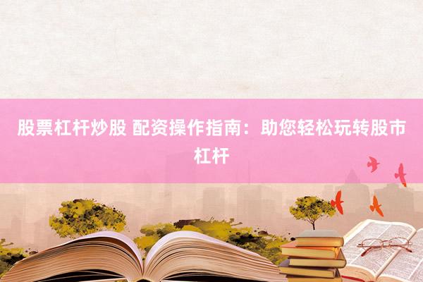股票杠杆炒股 配资操作指南：助您轻松玩转股市杠杆