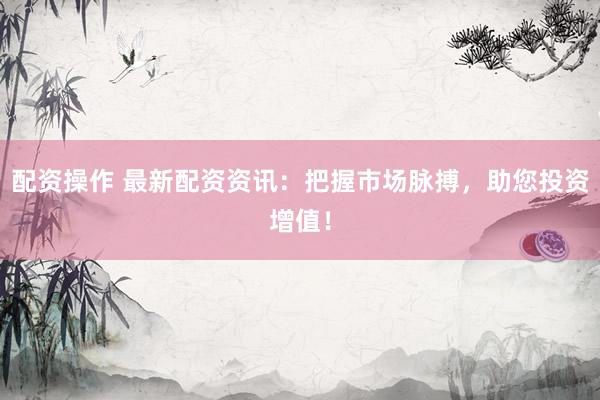 配资操作 最新配资资讯：把握市场脉搏，助您投资增值！
