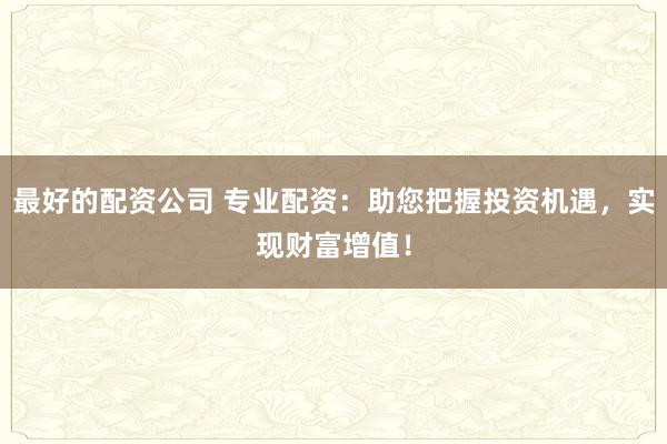 最好的配资公司 专业配资：助您把握投资机遇，实现财富增值！