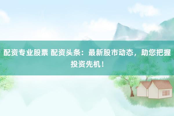配资专业股票 配资头条：最新股市动态，助您把握投资先机！