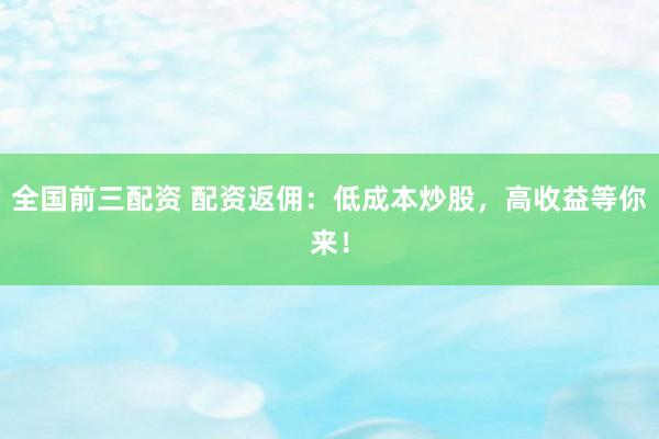 全国前三配资 配资返佣：低成本炒股，高收益等你来！