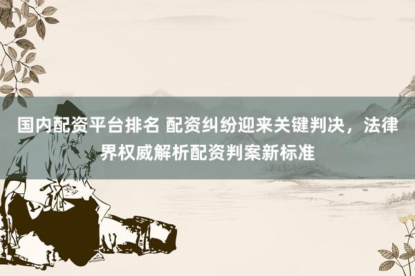 国内配资平台排名 配资纠纷迎来关键判决，法律界权威解析配资判案新标准