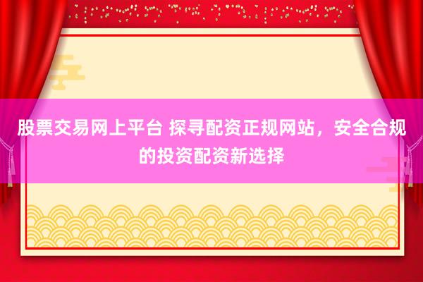 股票交易网上平台 探寻配资正规网站，安全合规的投资配资新选择