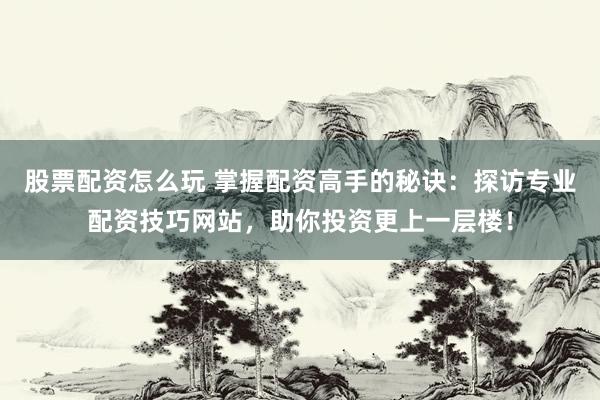 股票配资怎么玩 掌握配资高手的秘诀：探访专业配资技巧网站，助你投资更上一层楼！