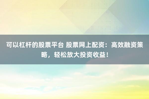 可以杠杆的股票平台 股票网上配资：高效融资策略，轻松放大投资收益！
