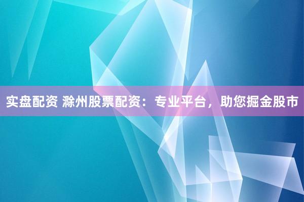 实盘配资 滁州股票配资：专业平台，助您掘金股市