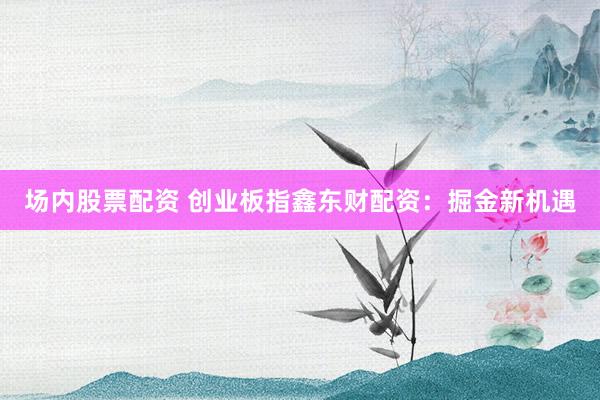 场内股票配资 创业板指鑫东财配资：掘金新机遇