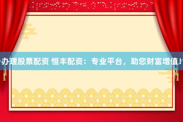 办理股票配资 恒丰配资：专业平台，助您财富增值！