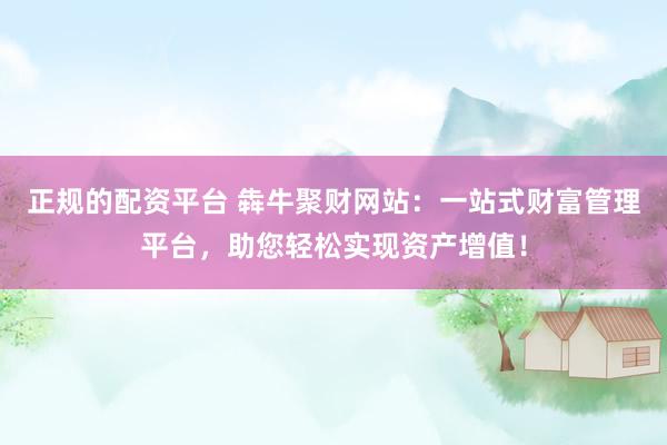正规的配资平台 犇牛聚财网站：一站式财富管理平台，助您轻松实现资产增值！