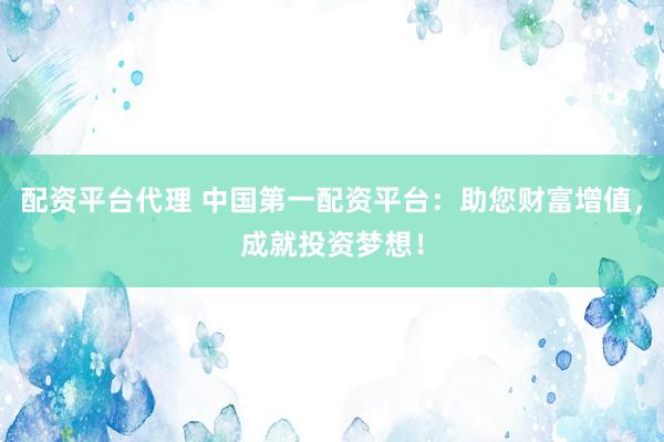 配资平台代理 中国第一配资平台：助您财富增值，成就投资梦想！