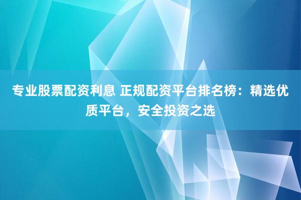 专业股票配资利息 正规配资平台排名榜：精选优质平台，安全投资之选