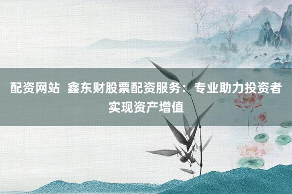 配资网站  鑫东财股票配资服务：专业助力投资者实现资产增值