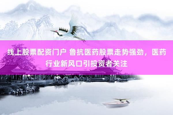 线上股票配资门户 鲁抗医药股票走势强劲，医药行业新风口引投资者关注