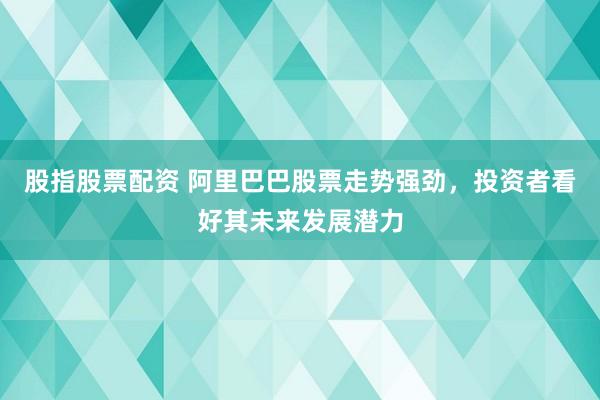 股指股票配资 阿里巴巴股票走势强劲，投资者看好其未来发展潜力