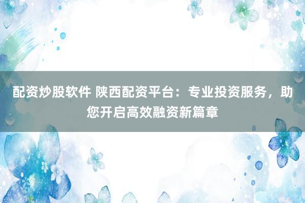 配资炒股软件 陕西配资平台：专业投资服务，助您开启高效融资新篇章