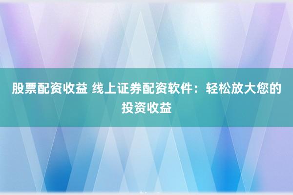 股票配资收益 线上证券配资软件：轻松放大您的投资收益