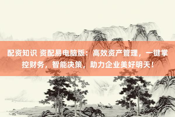 配资知识 资配易电脑版：高效资产管理，一键掌控财务，智能决策，助力企业美好明天！