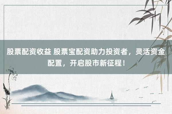 股票配资收益 股票宝配资助力投资者，灵活资金配置，开启股市新征程！