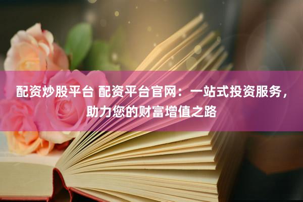 配资炒股平台 配资平台官网：一站式投资服务，助力您的财富增值之路
