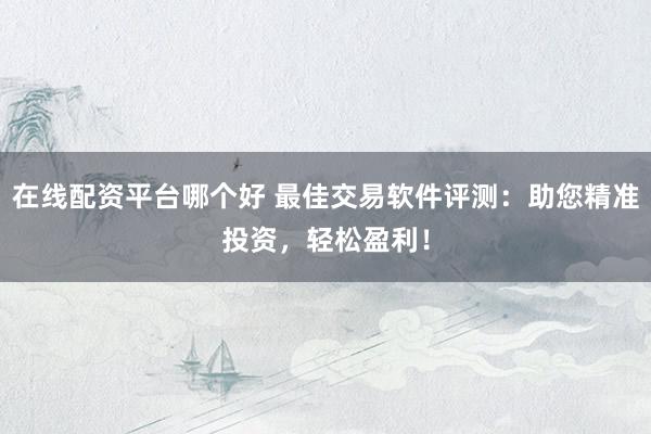在线配资平台哪个好 最佳交易软件评测：助您精准投资，轻松盈利！
