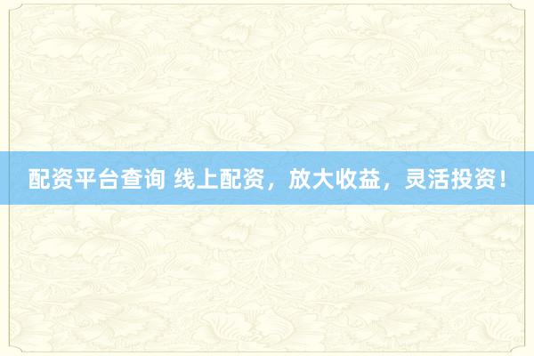 配资平台查询 线上配资，放大收益，灵活投资！