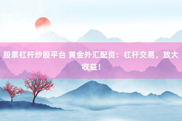 股票杠杆炒股平台 黄金外汇配资：杠杆交易，放大收益！