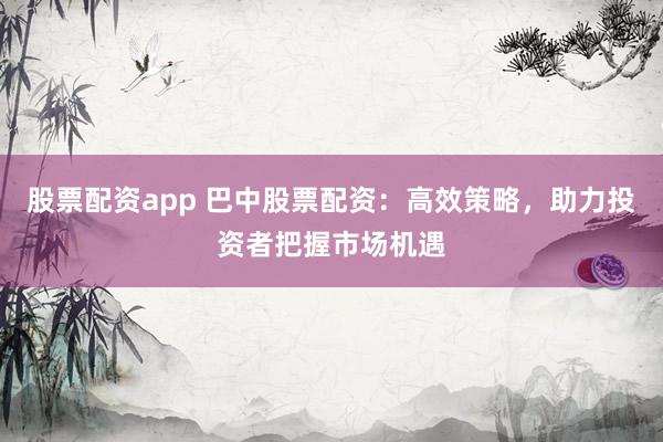 股票配资app 巴中股票配资：高效策略，助力投资者把握市场机遇