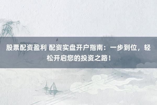 股票配资盈利 配资实盘开户指南：一步到位，轻松开启您的投资之路！