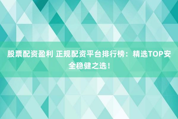 股票配资盈利 正规配资平台排行榜：精选TOP安全稳健之选！