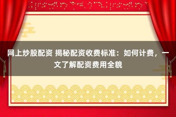 网上炒股配资 揭秘配资收费标准：如何计费，一文了解配资费用全貌