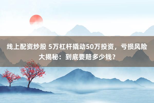 线上配资炒股 5万杠杆撬动50万投资，亏损风险大揭秘：到底要赔多少钱？