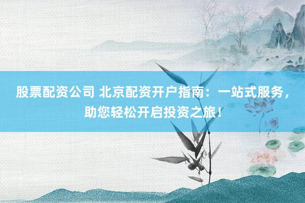 股票配资公司 北京配资开户指南：一站式服务，助您轻松开启投资之旅！