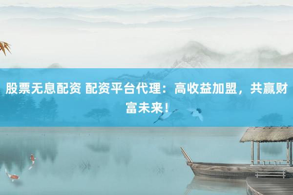 股票无息配资 配资平台代理：高收益加盟，共赢财富未来！