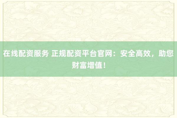 在线配资服务 正规配资平台官网：安全高效，助您财富增值！