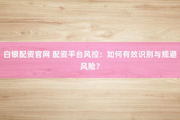 白银配资官网 配资平台风控：如何有效识别与规避风险？