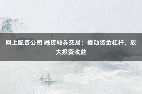 网上配资公司 融资融券交易：撬动资金杠杆，放大投资收益