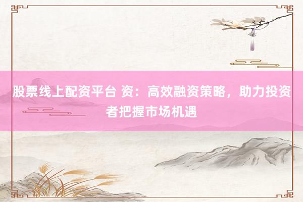 股票线上配资平台 资：高效融资策略，助力投资者把握市场机遇