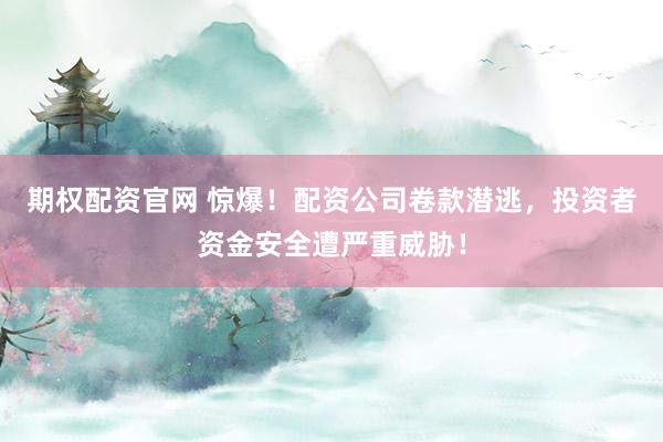 期权配资官网 惊爆！配资公司卷款潜逃，投资者资金安全遭严重威胁！