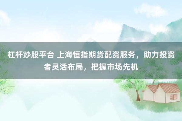 杠杆炒股平台 上海恒指期货配资服务，助力投资者灵活布局，把握市场先机