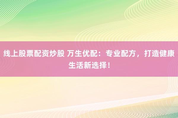 线上股票配资炒股 万生优配：专业配方，打造健康生活新选择！